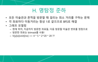 H. 명탐정 준하
• 모든 미술관과 흔적을 방문할 때 걸리는 최소 거리를 구하는 문제
• 각 좌표마다 이동거리는 항상 1로 같으므로 BFS로 해결
• 그래프 모델링
– 현재 위치, 지금까지 방문한 좌표들, 다음 방문할 미술관 번호를 정점으로
– 방문한 좌표는 bitmask를 사용!
– V[y][x][visit][no] => 4 * 5 * 2^20 * 20 ??
 