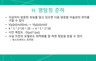 H. 명탐정 준하
• 지금까지 방문한 좌표를 알고 있으면 다음 방문할 미술관의 위치를
구할 수 있다
• V[y][x][visit][no] -> V[y][x][visit]!
• 4 * 5 * 2^20 * 20 -> 4 * 5 * 2^20
• 시간 복잡도 : O(yx2^(yx))
• 사실 이전의 모델로도 최적화를 잘 하면 정답을 받을 수 있다
– 테스트케이스 최적화
 