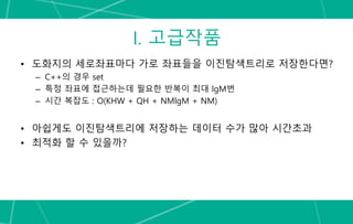 I. 고급작품
• 도화지의 세로좌표마다 가로 좌표들을 이진탐색트리로 저장한다면?
– C++의 경우 set
– 특정 좌표에 접근하는데 필요한 반복이 최대 lgM번
– 시간 복잡도 : O(KHW + QH + NMlgM + NM)
• 아쉽게도 이진탐색트리에 저장하는 데이터 수가 많아 시간초과
• 최적화 할 수 있을까?
 
