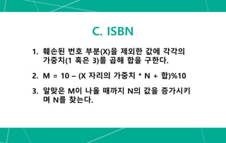C. ISBN
1. 훼손된 번호 부분(X)을 제외한 값에 각각의
가중치(1 혹은 3)를 곱해 합을 구한다.
2. M = 10 – (X 자리의 가중치 * N + 합)%10
3. 알맞은 M이 나올 때까지 N의 값을 증가시키
며 N를 찾는다.
 