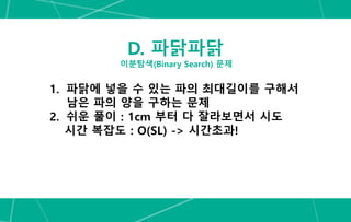 D. 파닭파닭
이분탐색(Binary Search) 문제
1. 파닭에 넣을 수 있는 파의 최대길이를 구해서
남은 파의 양을 구하는 문제
2. 쉬운 풀이 : 1cm 부터 다 잘라보면서 시도
시간 복잡도 : O(SL) -> 시간초과!
 