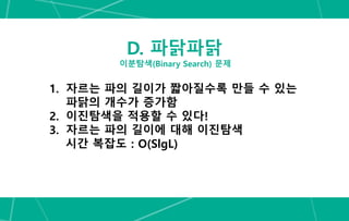 D. 파닭파닭
이분탐색(Binary Search) 문제
1. 자르는 파의 길이가 짧아질수록 만들 수 있는
파닭의 개수가 증가함
2. 이진탐색을 적용할 수 있다!
3. 자르는 파의 길이에 대해 이진탐색
시간 복잡도 : O(SlgL)
 