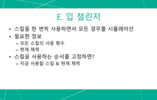 E. 입 챌린저
• 스킬을 한 번씩 사용하면서 모든 경우를 시뮬레이션
• 필요한 정보
– 모든 스킬의 사용 횟수
– 현재 체력
• 스킬을 사용하는 순서를 고정하면?
– 지금 사용할 스킬 & 현재 체력
 