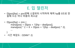 E. 입 챌린저
• D[pos][hp] = pos번째 스킬부터 시작하여 체력 hp를 0으로 만
들때 드는 마나 비용의 최소값
• D[pos][hp] = min {
mana[pos] + D[pos + 1][hp – deal[pos]],
mana[pos] * 2 + K + D[pos + 1][hp – deal[pos] * 2],
…
}
• 시간 복잡도 : O(NM^ 2)
 
