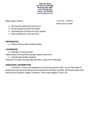 Abby Buchanan
202 6th Ave. SW #208
Rochester MN 55901
Cell: 507-250-7144
Phone: 515-783-9057
abbybuc@gmail.com
Beqa Lagoon Resort 11/17/14 - 11/25/14
Forty hours a week
● Serving and setting the dining room
● Guest assistance at the front desk
● Housekeeping, laundry and room upkeep
● Diver assistance on the dive boat
REFERENCES
● Outward Bound New Zealand (letter)
LEADERSHIP
● Wrangler in training camp
Help to teach and supervise younger capers at the barn
● Outward Bound New Zealand
Help lead my watch through daily activities, chores and challenges
ADDITIONAL INFORMATION
I was born in China and adopted by an American parents. Now I am an international
student and love to travel and be around people from foreign countries. My favorite place that I
have lived is Kotzebue, Alaska. However, I have lived longest in Suva, Fiji.
 