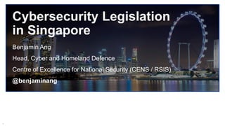 1
Cybersecurity Legislation
in Singapore
Benjamin Ang
Head, Cyber and Homeland Defence
Centre of Excellence for National Security (CENS / RSIS)
@benjaminang
 