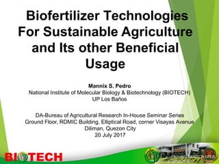 Biofertilizer Technologies
For Sustainable Agriculture
and Its other Beneficial
Usage
PedroMS,BIOTECH-UPLB,
26Nov2015
Mannix S. Pedro
National Institute of Molecular Biology & Biotechnology (BIOTECH)
UP Los Baños
DA-Bureau of Agricultural Research In-House Seminar Series
Ground Floor, RDMIC Building, Elliptical Road, corner Visayas Avenue
Diliman, Quezon City
20 July 2017
 