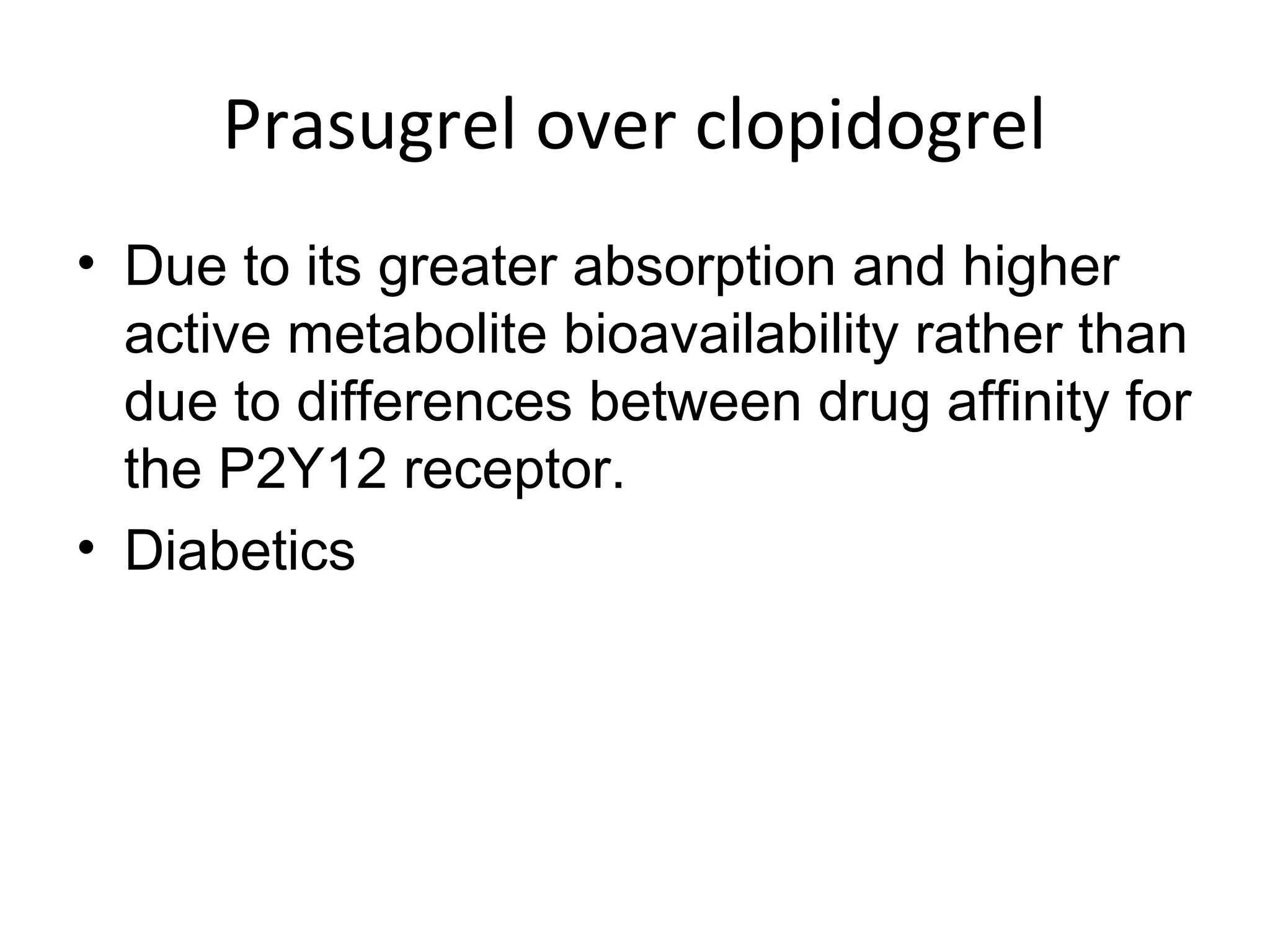 Prasugrel over clopidogrel
• Due to its greater absorption and higher
active metabolite bioavailability rather than
due to differences between drug affinity for
the P2Y12 receptor.
• Diabetics
 