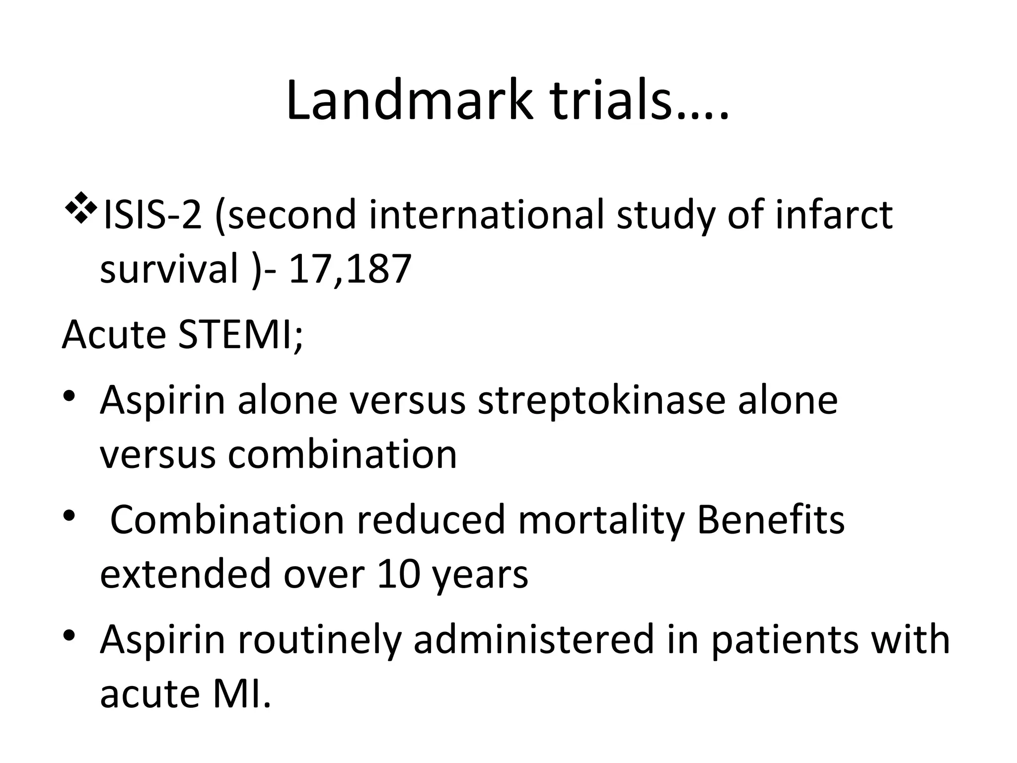 Landmark trials….
ISIS-2 (second international study of infarct
survival )- 17,187
Acute STEMI;
• Aspirin alone versus streptokinase alone
versus combination
• Combination reduced mortality Benefits
extended over 10 years
• Aspirin routinely administered in patients with
acute MI.
 