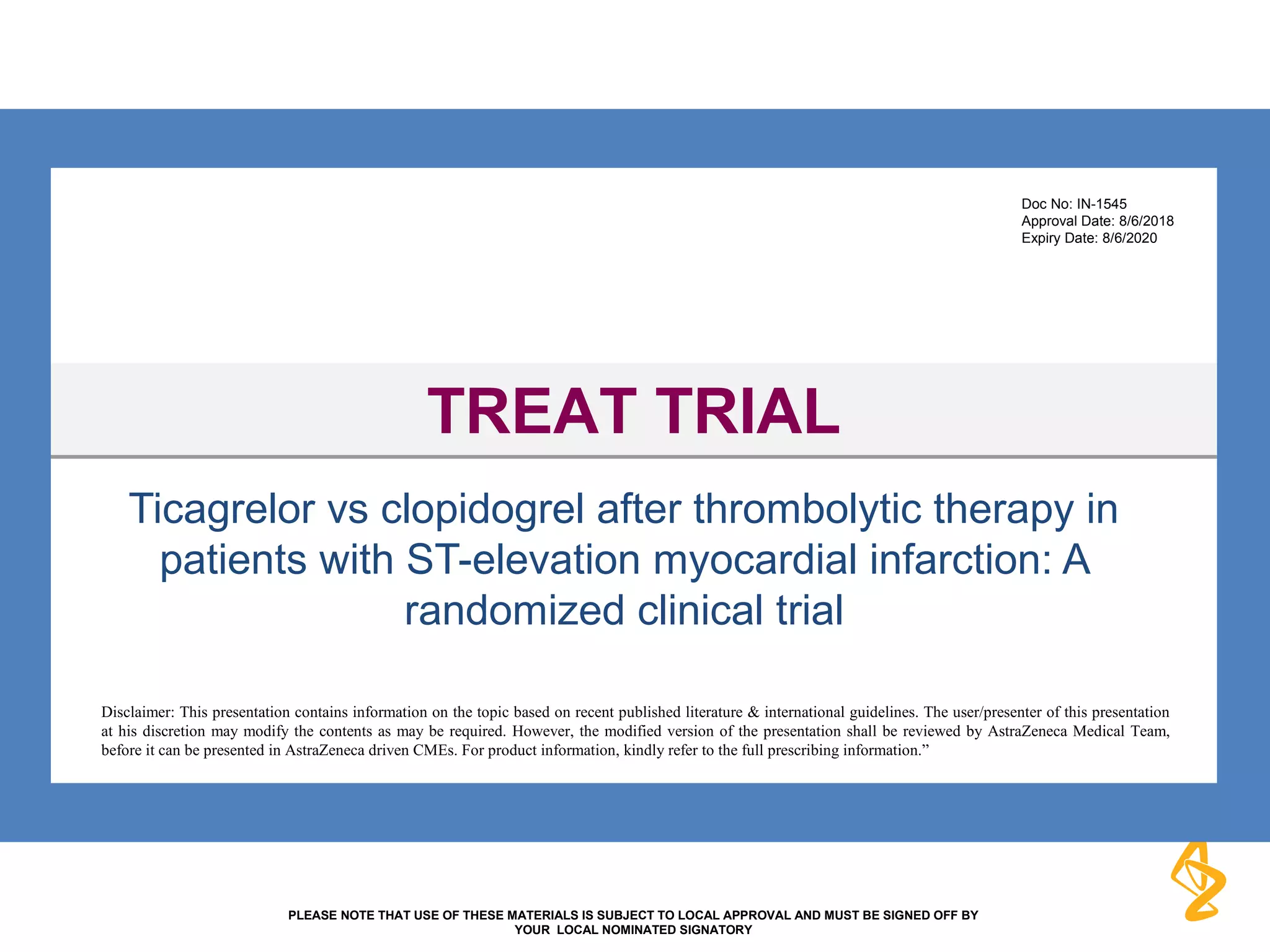 PLEASE NOTE THAT USE OF THESE MATERIALS IS SUBJECT TO LOCAL APPROVAL AND MUST BE SIGNED OFF BY
YOUR LOCAL NOMINATED SIGNATORY
Ticagrelor vs clopidogrel after thrombolytic therapy in
patients with ST-elevation myocardial infarction: A
randomized clinical trial
TREAT TRIALTREAT TRIAL
Disclaimer: This presentation contains information on the topic based on recent published literature & international guidelines. The user/presenter of this presentation
at his discretion may modify the contents as may be required. However, the modified version of the presentation shall be reviewed by AstraZeneca Medical Team,
before it can be presented in AstraZeneca driven CMEs. For product information, kindly refer to the full prescribing information.”
Doc No: IN-1545
Approval Date: 8/6/2018
Expiry Date: 8/6/2020
 