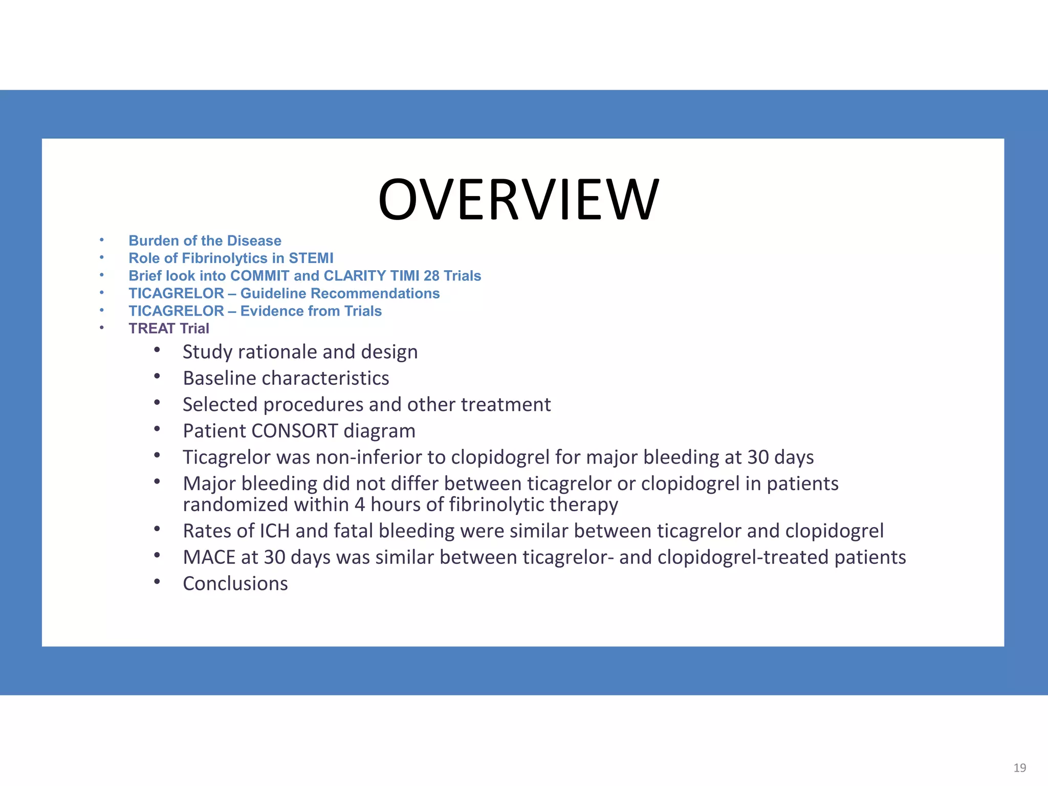 19
OVERVIEW• Burden of the Disease
• Role of Fibrinolytics in STEMI
• Brief look into COMMIT and CLARITY TIMI 28 Trials
• TICAGRELOR – Guideline Recommendations
• TICAGRELOR – Evidence from Trials
• TREAT Trial
• Study rationale and design
• Baseline characteristics
• Selected procedures and other treatment
• Patient CONSORT diagram
• Ticagrelor was non-inferior to clopidogrel for major bleeding at 30 days
• Major bleeding did not differ between ticagrelor or clopidogrel in patients
randomized within 4 hours of fibrinolytic therapy
• Rates of ICH and fatal bleeding were similar between ticagrelor and clopidogrel
• MACE at 30 days was similar between ticagrelor- and clopidogrel-treated patients
• Conclusions
19
 