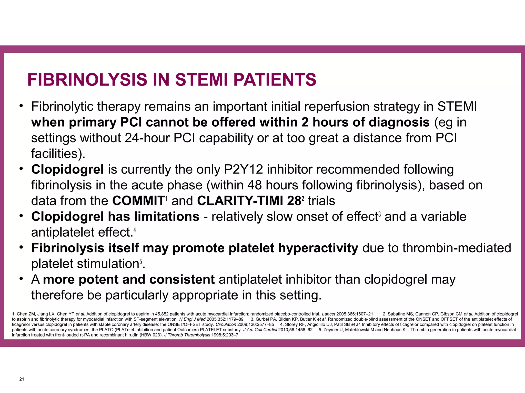 • Fibrinolytic therapy remains an important initial reperfusion strategy in STEMI
when primary PCI cannot be offered within 2 hours of diagnosis (eg in
settings without 24-hour PCI capability or at too great a distance from PCI
facilities).
• Clopidogrel is currently the only P2Y12 inhibitor recommended following
fibrinolysis in the acute phase (within 48 hours following fibrinolysis), based on
data from the COMMIT1
and CLARITY-TIMI 282
trials
• Clopidogrel has limitations - relatively slow onset of effect3
and a variable
antiplatelet effect.4
• Fibrinolysis itself may promote platelet hyperactivity due to thrombin-mediated
platelet stimulation5
.
• A more potent and consistent antiplatelet inhibitor than clopidogrel may
therefore be particularly appropriate in this setting.
21
FIBRINOLYSIS IN STEMI PATIENTS
1. Chen ZM, Jiang LX, Chen YP et al. Addition of clopidogrel to aspirin in 45,852 patients with acute myocardial infarction: randomized placebo-controlled trial. Lancet 2005;366:1607–21 2. Sabatine MS, Cannon CP, Gibson CM et al. Addition of clopidogrel
to aspirin and fibrinolytic therapy for myocardial infarction with ST-segment elevation. N Engl J Med 2005;352:1179–89 3. Gurbel PA, Bliden KP, Butler K et al. Randomized double-blind assessment of the ONSET and OFFSET of the antiplatelet effects of
ticagrelor versus clopidogrel in patients with stable coronary artery disease: the ONSET/OFFSET study. Circulation 2009;120:2577–85 4. Storey RF, Angiolillo DJ, Patil SB et al. Inhibitory effects of ticagrelor compared with clopidogrel on platelet function in
patients with acute coronary syndromes: the PLATO (PLATelet inhibition and patient Outcomes) PLATELET substudy. J Am Coll Cardiol 2010;56:1456–62 5. Zeymer U, Mateblowski M and Neuhaus KL. Thrombin generation in patients with acute myocardial
infarction treated with front-loaded rt-PA and recombinant hirudin (HBW 023). J Thromb Thrombolysis 1998;5:203–7
 