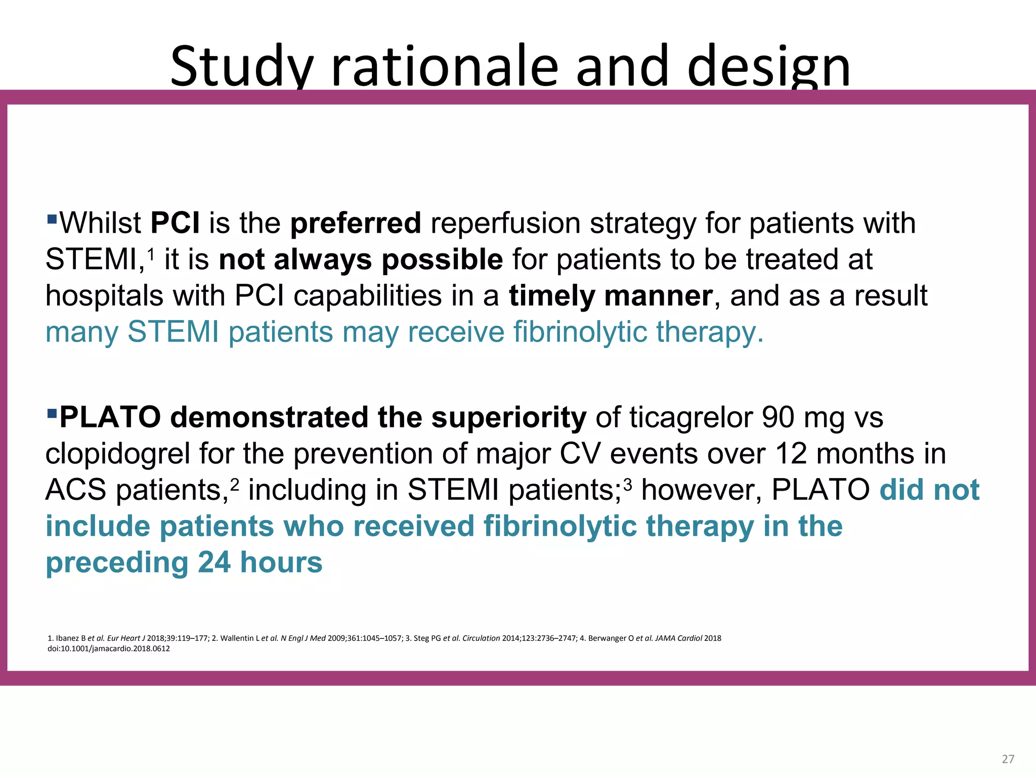Study rationale and design
27
1. Ibanez B et al. Eur Heart J 2018;39:119–177; 2. Wallentin L et al. N Engl J Med 2009;361:1045–1057; 3. Steg PG et al. Circulation 2014;123:2736–2747; 4. Berwanger O et al. JAMA Cardiol 2018
doi:10.1001/jamacardio.2018.0612
Whilst PCI is the preferred reperfusion strategy for patients with
STEMI,1
it is not always possible for patients to be treated at
hospitals with PCI capabilities in a timely manner, and as a result
many STEMI patients may receive fibrinolytic therapy.
PLATO demonstrated the superiority of ticagrelor 90 mg vs
clopidogrel for the prevention of major CV events over 12 months in
ACS patients,2
including in STEMI patients;3
however, PLATO did not
include patients who received fibrinolytic therapy in the
preceding 24 hours
 
