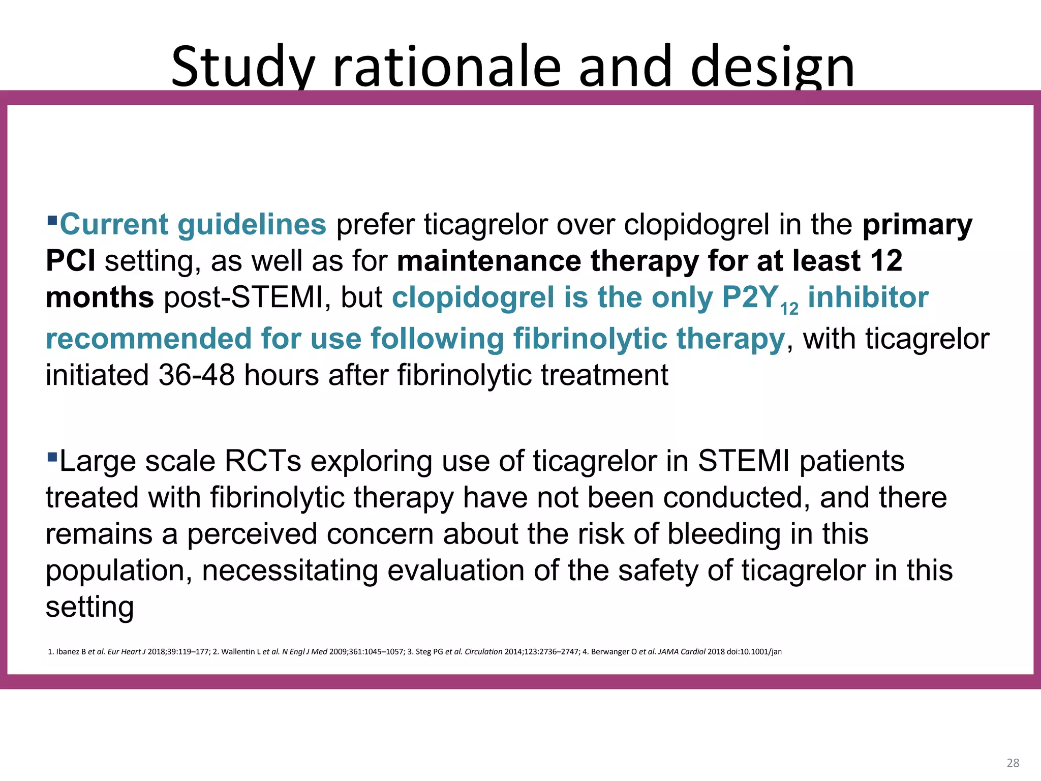 Study rationale and design
28
1. Ibanez B et al. Eur Heart J 2018;39:119–177; 2. Wallentin L et al. N Engl J Med 2009;361:1045–1057; 3. Steg PG et al. Circulation 2014;123:2736–2747; 4. Berwanger O et al. JAMA Cardiol 2018 doi:10.1001/jamacardio.2018.0612
Current guidelines prefer ticagrelor over clopidogrel in the primary
PCI setting, as well as for maintenance therapy for at least 12
months post-STEMI, but clopidogrel is the only P2Y12 inhibitor
recommended for use following fibrinolytic therapy, with ticagrelor
initiated 36-48 hours after fibrinolytic treatment
Large scale RCTs exploring use of ticagrelor in STEMI patients
treated with fibrinolytic therapy have not been conducted, and there
remains a perceived concern about the risk of bleeding in this
population, necessitating evaluation of the safety of ticagrelor in this
setting
 