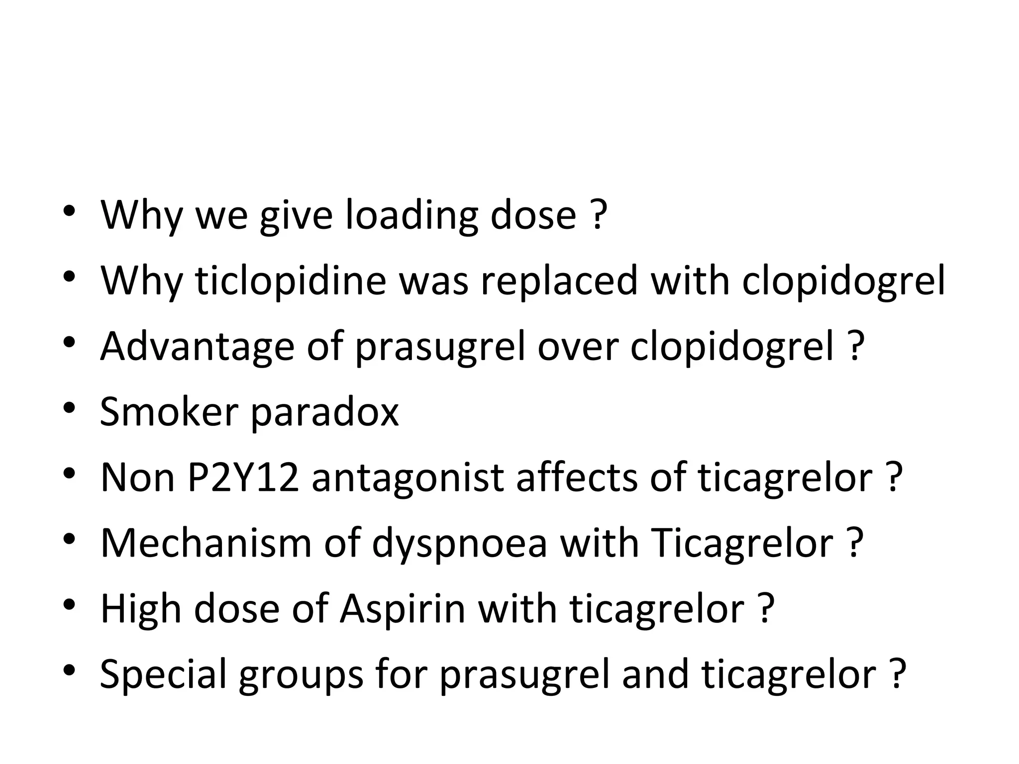 • Why we give loading dose ?
• Why ticlopidine was replaced with clopidogrel
• Advantage of prasugrel over clopidogrel ?
• Smoker paradox
• Non P2Y12 antagonist affects of ticagrelor ?
• Mechanism of dyspnoea with Ticagrelor ?
• High dose of Aspirin with ticagrelor ?
• Special groups for prasugrel and ticagrelor ?
 