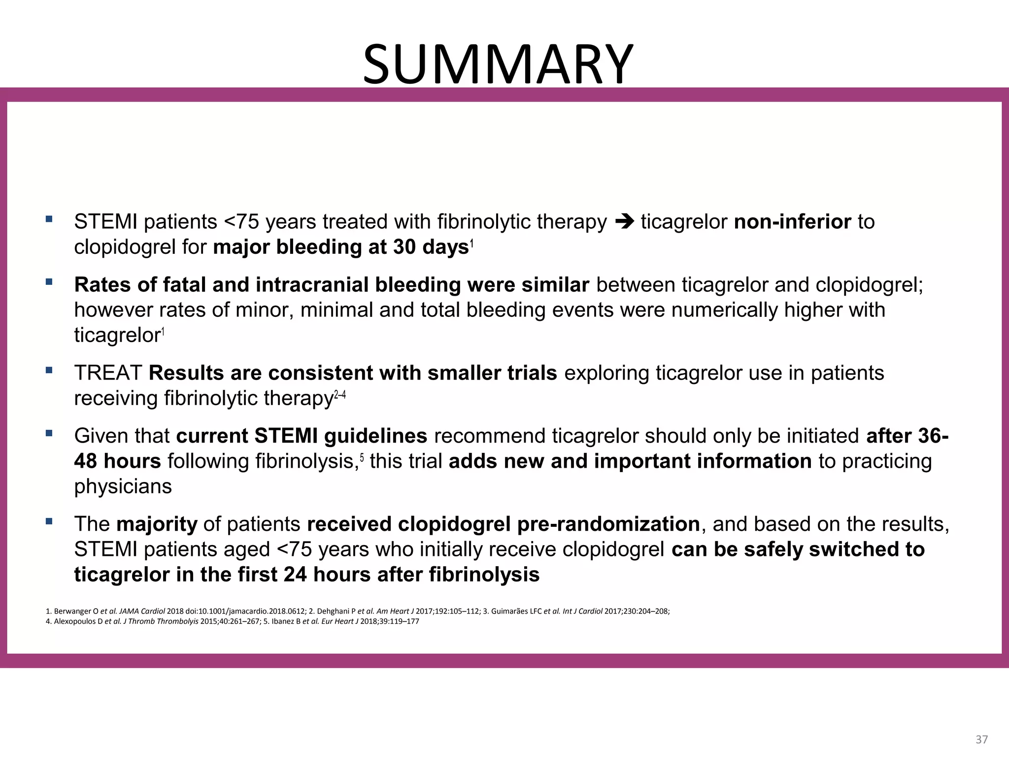SUMMARY
37
1. Berwanger O et al. JAMA Cardiol 2018 doi:10.1001/jamacardio.2018.0612; 2. Dehghani P et al. Am Heart J 2017;192:105–112; 3. Guimarães LFC et al. Int J Cardiol 2017;230:204–208;
4. Alexopoulos D et al. J Thromb Thrombolyis 2015;40:261–267; 5. Ibanez B et al. Eur Heart J 2018;39:119–177
 STEMI patients <75 years treated with fibrinolytic therapy  ticagrelor non-inferior to
clopidogrel for major bleeding at 30 days1
 Rates of fatal and intracranial bleeding were similar between ticagrelor and clopidogrel;
however rates of minor, minimal and total bleeding events were numerically higher with
ticagrelor1
 TREAT Results are consistent with smaller trials exploring ticagrelor use in patients
receiving fibrinolytic therapy2–4
 Given that current STEMI guidelines recommend ticagrelor should only be initiated after 36-
48 hours following fibrinolysis,5
this trial adds new and important information to practicing
physicians
 The majority of patients received clopidogrel pre-randomization, and based on the results,
STEMI patients aged <75 years who initially receive clopidogrel can be safely switched to
ticagrelor in the first 24 hours after fibrinolysis
 