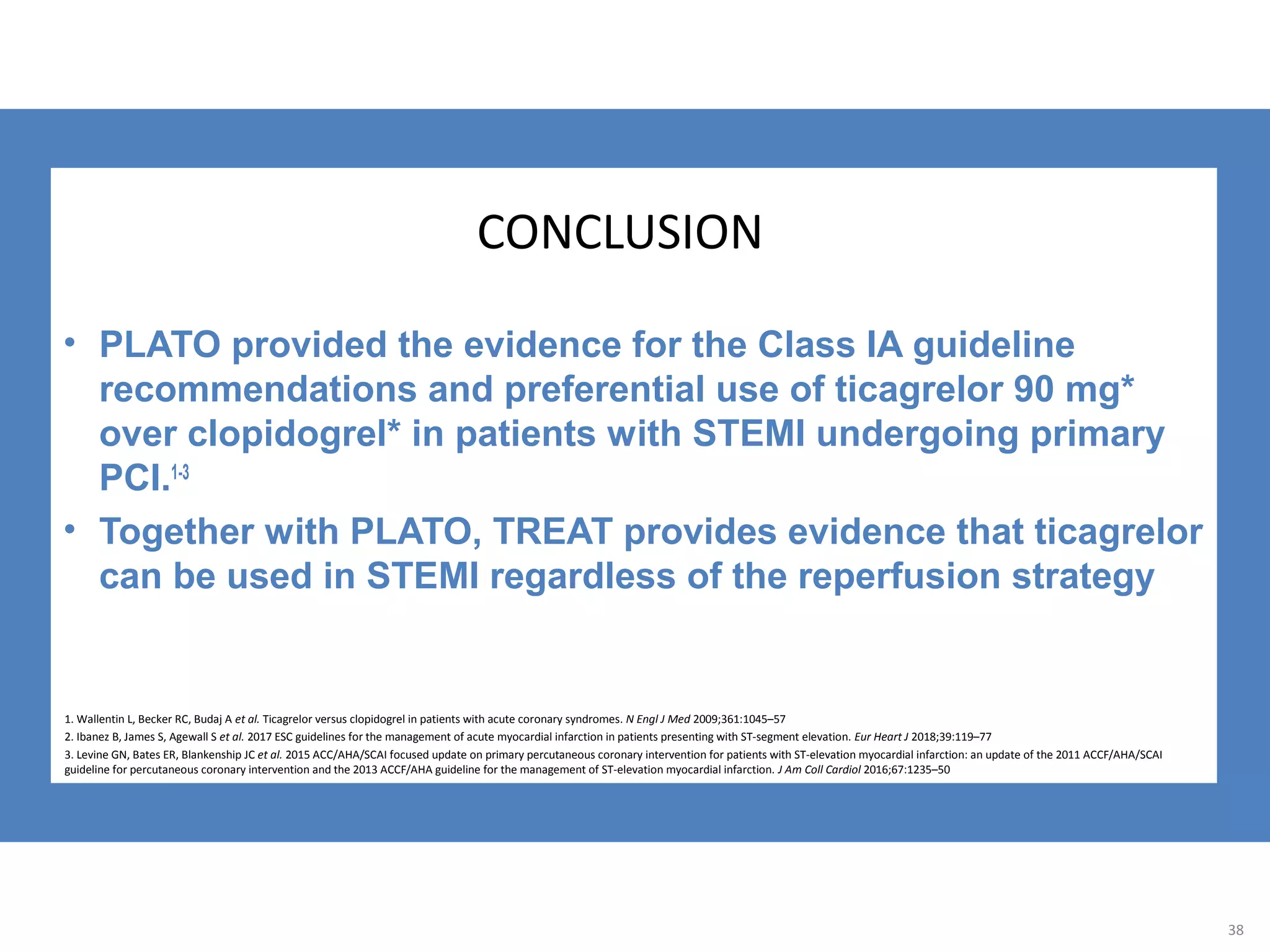 CONCLUSION
• PLATO provided the evidence for the Class IA guideline
recommendations and preferential use of ticagrelor 90 mg*
over clopidogrel* in patients with STEMI undergoing primary
PCI.1-3
• Together with PLATO, TREAT provides evidence that ticagrelor
can be used in STEMI regardless of the reperfusion strategy
38
1. Wallentin L, Becker RC, Budaj A et al. Ticagrelor versus clopidogrel in patients with acute coronary syndromes. N Engl J Med 2009;361:1045–57
2. Ibanez B, James S, Agewall S et al. 2017 ESC guidelines for the management of acute myocardial infarction in patients presenting with ST-segment elevation. Eur Heart J 2018;39:119–77
3. Levine GN, Bates ER, Blankenship JC et al. 2015 ACC/AHA/SCAI focused update on primary percutaneous coronary intervention for patients with ST-elevation myocardial infarction: an update of the 2011 ACCF/AHA/SCAI
guideline for percutaneous coronary intervention and the 2013 ACCF/AHA guideline for the management of ST-elevation myocardial infarction. J Am Coll Cardiol 2016;67:1235–50
 