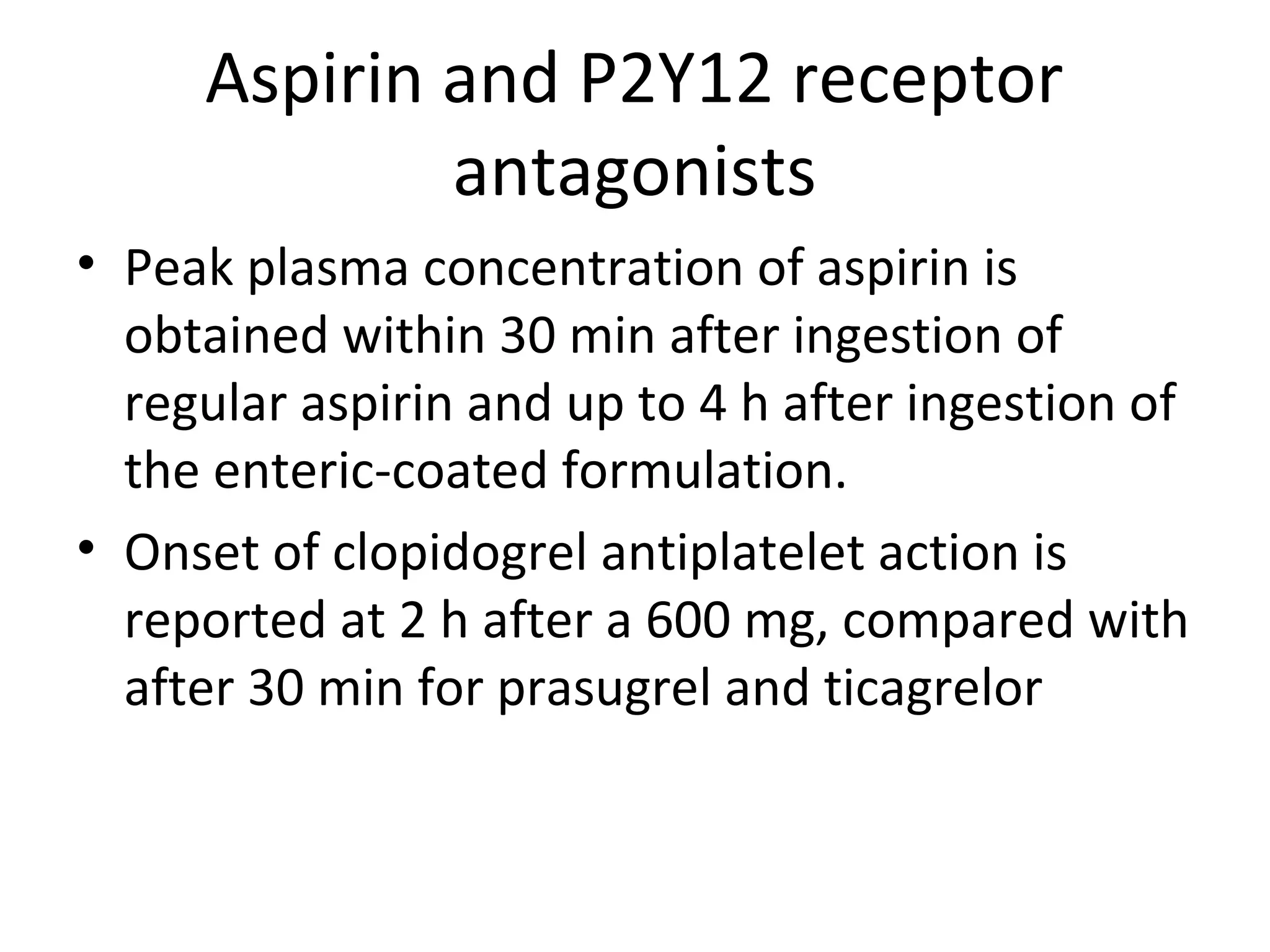 Aspirin and P2Y12 receptor
antagonists
• Peak plasma concentration of aspirin is
obtained within 30 min after ingestion of
regular aspirin and up to 4 h after ingestion of
the enteric-coated formulation.
• Onset of clopidogrel antiplatelet action is
reported at 2 h after a 600 mg, compared with
after 30 min for prasugrel and ticagrelor
 