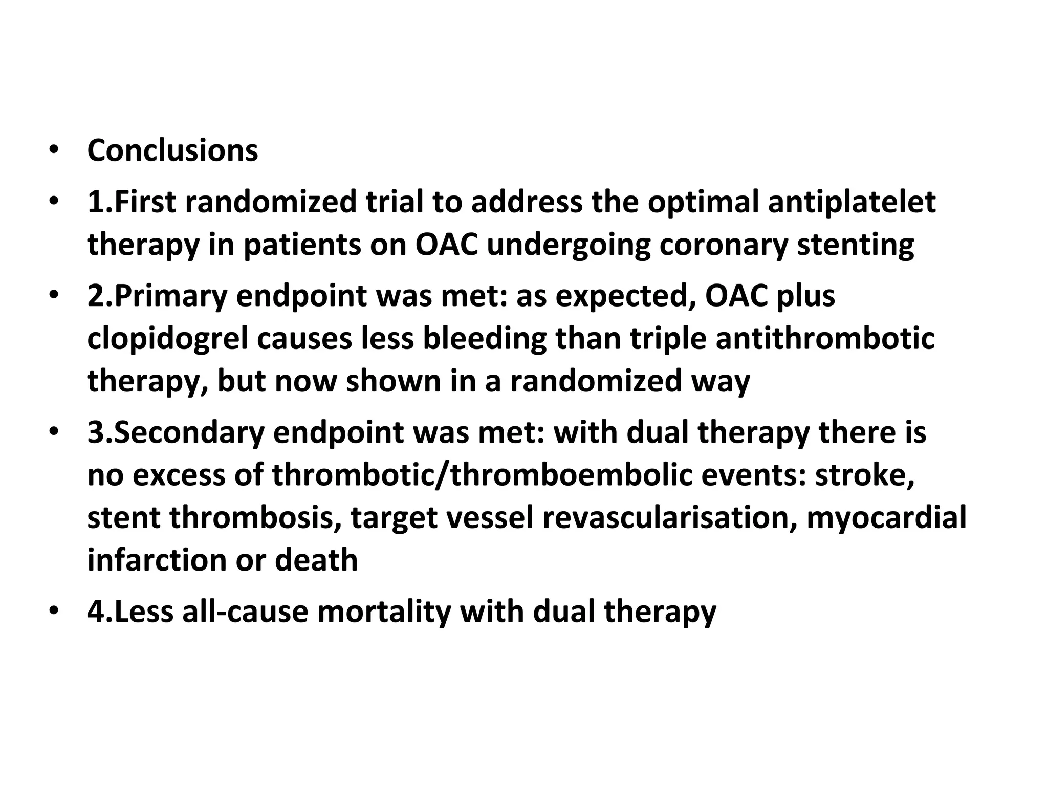 • Conclusions
• 1.First randomized trial to address the optimal antiplatelet
therapy in patients on OAC undergoing coronary stenting
• 2.Primary endpoint was met: as expected, OAC plus
clopidogrel causes less bleeding than triple antithrombotic
therapy, but now shown in a randomized way
• 3.Secondary endpoint was met: with dual therapy there is
no excess of thrombotic/thromboembolic events: stroke,
stent thrombosis, target vessel revascularisation, myocardial
infarction or death
• 4.Less all-cause mortality with dual therapy
 