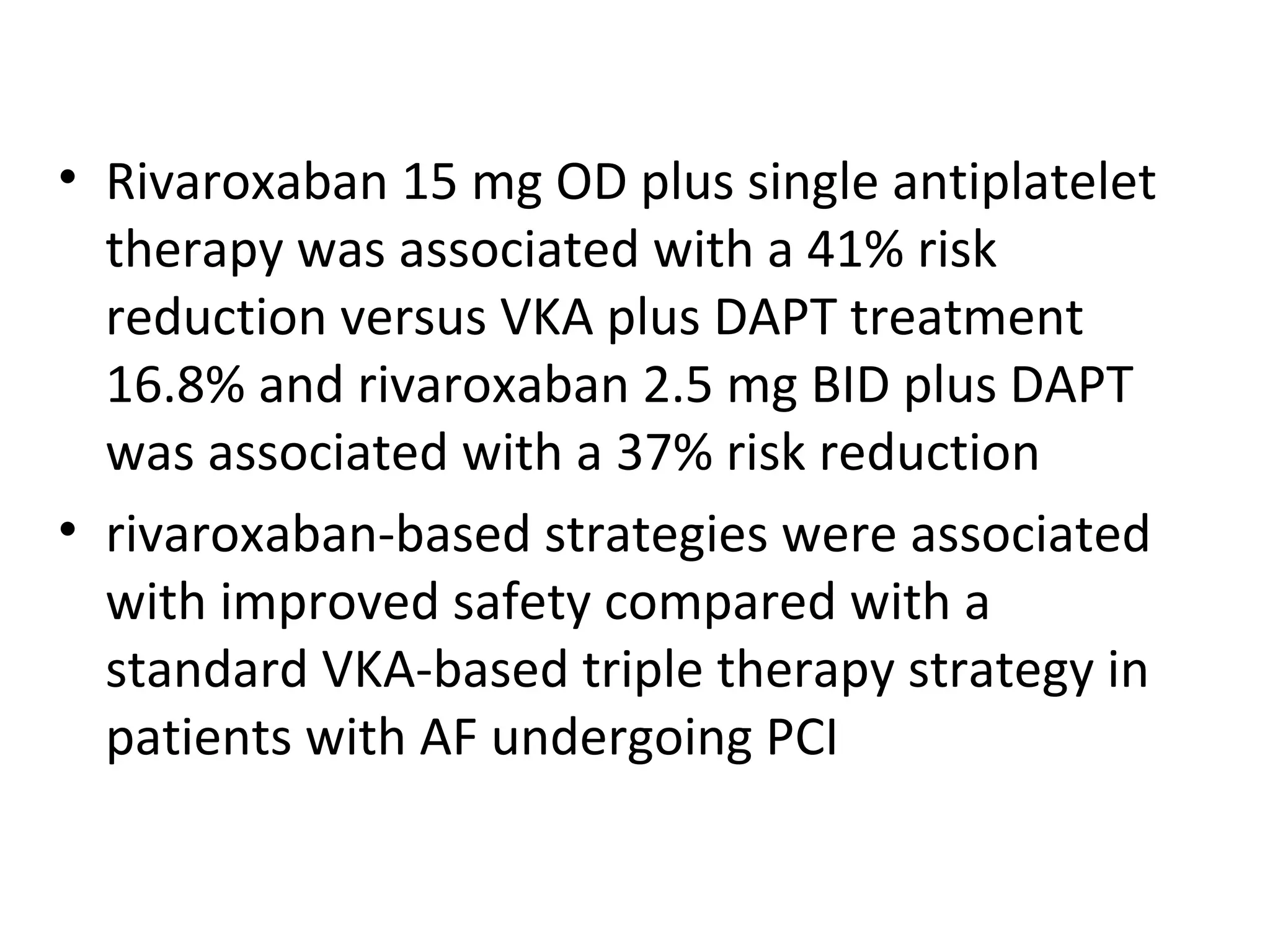 • Rivaroxaban 15 mg OD plus single antiplatelet
therapy was associated with a 41% risk
reduction versus VKA plus DAPT treatment
16.8% and rivaroxaban 2.5 mg BID plus DAPT
was associated with a 37% risk reduction
• rivaroxaban-based strategies were associated
with improved safety compared with a
standard VKA-based triple therapy strategy in
patients with AF undergoing PCI
 