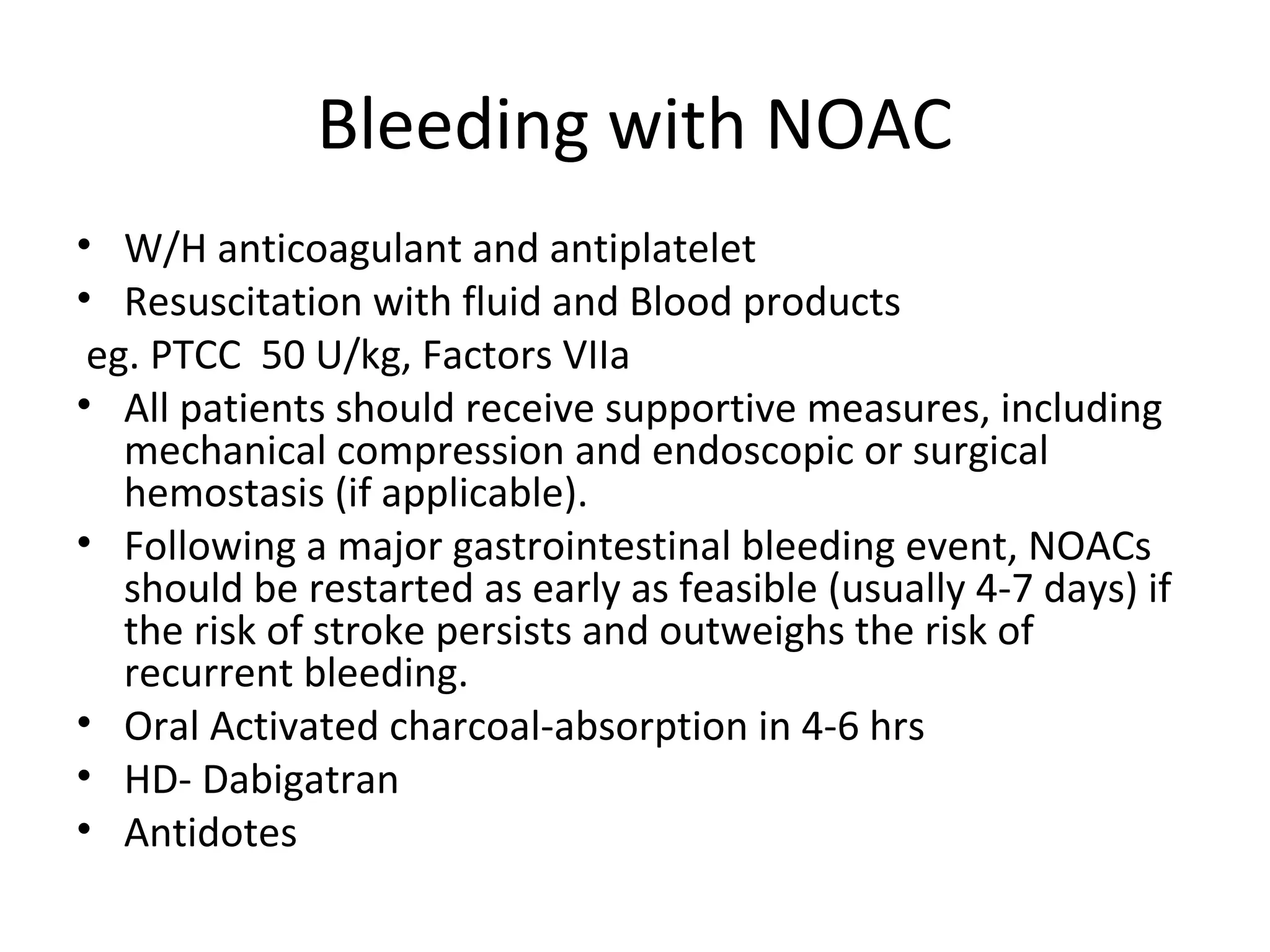 Bleeding with NOAC
• W/H anticoagulant and antiplatelet
• Resuscitation with fluid and Blood products
eg. PTCC 50 U/kg, Factors VIIa
• All patients should receive supportive measures, including
mechanical compression and endoscopic or surgical
hemostasis (if applicable).
• Following a major gastrointestinal bleeding event, NOACs
should be restarted as early as feasible (usually 4-7 days) if
the risk of stroke persists and outweighs the risk of
recurrent bleeding.
• Oral Activated charcoal-absorption in 4-6 hrs
• HD- Dabigatran
• Antidotes
 