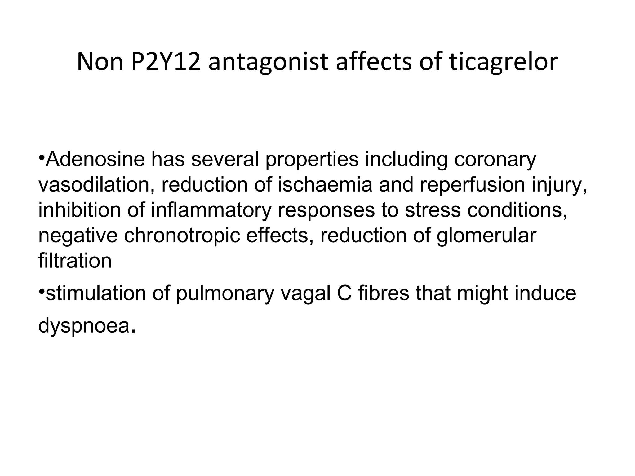Non P2Y12 antagonist affects of ticagrelor
•Adenosine has several properties including coronary
vasodilation, reduction of ischaemia and reperfusion injury,
inhibition of inflammatory responses to stress conditions,
negative chronotropic effects, reduction of glomerular
filtration
•stimulation of pulmonary vagal C fibres that might induce
dyspnoea.
 