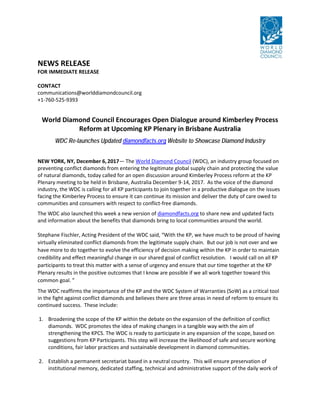 NEWS RELEASE
FOR IMMEDIATE RELEASE
CONTACT
communications@worlddiamondcouncil.org
+1-760-525-9393
World Diamond Council Encourages Open Dialogue around Kimberley Process
Reform at Upcoming KP Plenary in Brisbane Australia
WDC Re-launches Updated diamondfacts.org Website to Showcase Diamond Industry
NEW YORK, NY, December 6,2017— The World Diamond Council (WDC), an industry group focused on
preventing conflict diamonds from entering the legitimate global supply chain and protecting the value
of natural diamonds, today called for an open discussion around Kimberley Process reform at the KP
Plenary meeting to be held in Brisbane, Australia December 9-14, 2017. As the voice of the diamond
industry, the WDC is calling for all KP participants to join together in a productive dialogue on the issues
facing the Kimberley Process to ensure it can continue its mission and deliver the duty of care owed to
communities and consumers with respect to conflict-free diamonds.
The WDC also launched this week a new version of diamondfacts.org to share new and updated facts
and information about the benefits that diamonds bring to local communities around the world.
Stephane Fischler, Acting President of the WDC said, “With the KP, we have much to be proud of having
virtually eliminated conflict diamonds from the legitimate supply chain. But our job is not over and we
have more to do together to evolve the efficiency of decision making within the KP in order to maintain
credibility and effect meaningful change in our shared goal of conflict resolution. I would call on all KP
participants to treat this matter with a sense of urgency and ensure that our time together at the KP
Plenary results in the positive outcomes that I know are possible if we all work together toward this
common goal. ”
The WDC reaffirms the importance of the KP and the WDC System of Warranties (SoW) as a critical tool
in the fight against conflict diamonds and believes there are three areas in need of reform to ensure its
continued success. These include:
1. Broadening the scope of the KP within the debate on the expansion of the definition of conflict
diamonds. WDC promotes the idea of making changes in a tangible way with the aim of
strengthening the KPCS. The WDC is ready to participate in any expansion of the scope, based on
suggestions from KP Participants. This step will increase the likelihood of safe and secure working
conditions, fair labor practices and sustainable development in diamond communities.
2. Establish a permanent secretariat based in a neutral country. This will ensure preservation of
institutional memory, dedicated staffing, technical and administrative support of the daily work of
 