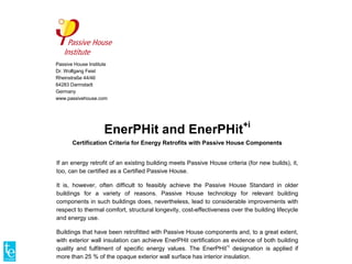 Passive House Institute
Dr. Wolfgang Feist
Rheinstraße 44/46
64283 Darmstadt
Germany
www.passivehouse.com
EnerPHit and EnerPHit+i
Certification Criteria for Energy Retrofits with Passive House Components
If an energy retrofit of an existing building meets Passive House criteria (for new builds), it,
too, can be certified as a Certified Passive House.
It is, however, often difficult to feasibly achieve the Passive House Standard in older
buildings for a variety of reasons. Passive House technology for relevant building
components in such buildings does, nevertheless, lead to considerable improvements with
respect to thermal comfort, structural longevity, cost-effectiveness over the building lifecycle
and energy use.
Buildings that have been retrofitted with Passive House components and, to a great extent,
with exterior wall insulation can achieve EnerPHit certification as evidence of both building
quality and fulfilment of specific energy values. The EnerPHit+i
designation is applied if
more than 25 % of the opaque exterior wall surface has interior insulation.
 