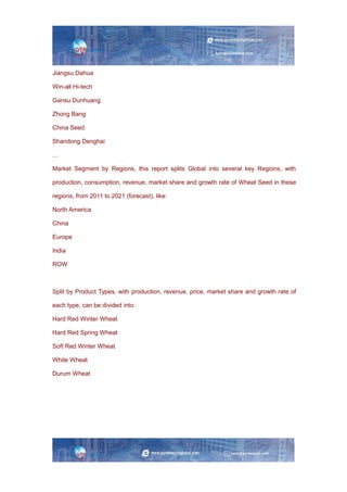 Jiangsu Dahua
Win-all Hi-tech
Gansu Dunhuang
Zhong Bang
China Seed
Shandong Denghai
…
Market Segment by Regions, this report splits Global into several key Regions, with
production, consumption, revenue, market share and growth rate of Wheat Seed in these
regions, from 2011 to 2021 (forecast), like:
North America
China
Europe
India
ROW
Split by Product Types, with production, revenue, price, market share and growth rate of
each type, can be divided into:
Hard Red Winter Wheat
Hard Red Spring Wheat
Soft Red Winter Wheat
White Wheat
Durum Wheat
 