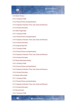 6.13 Henan Tiancun
6.13.1 Company Profile
6.13.2 Product Picture and Specifications
6.13.3 Capacity, Production, Price, Cost, Gross and Revenue
6.13.4 Contact Information
6.14 Hefei Fengle Seed
6.14.1 Company Profile
6.14.2 Product Picture and Specifications
6.14.3 Capacity, Production, Price, Cost, Gross and Revenue
6.14.4 Contact Information
6.15 Longping High-Tech
6.15.1 Company Profile
6.15.2 Product Picture and Specifications
6.15.3 Capacity, Production, Price, Cost, Gross and Revenue
6.15.4 Contact Information
6.16 Henan Qiule Seed Industry
6.16.1 Company Profile
6.16.2 Product Picture and Specifications
6.16.3 Capacity, Production, Price, Cost, Gross and Revenue
6.16.4 Contact Information
6.17Jiangsu Dahua Seed
6.17.1 Company Profile
6.17.2 Product Picture and Specifications
6.17.3 Capacity, Production, Price, Cost, Gross and Revenue
6.17.4 Contact Information
6.18 Win-all Hi-tech
6.18.1 Company Profile
 