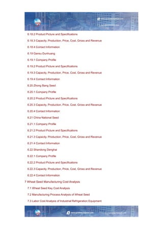 6.18.2 Product Picture and Specifications
6.18.3 Capacity, Production, Price, Cost, Gross and Revenue
6.18.4 Contact Information
6.19 Gansu Dunhuang
6.19.1 Company Profile
6.19.2 Product Picture and Specifications
6.19.3 Capacity, Production, Price, Cost, Gross and Revenue
6.19.4 Contact Information
6.20 Zhong Bang Seed
6.20.1 Company Profile
6.20.2 Product Picture and Specifications
6.20.3 Capacity, Production, Price, Cost, Gross and Revenue
6.20.4 Contact Information
6.21 China National Seed
6.21.1 Company Profile
6.21.2 Product Picture and Specifications
6.21.3 Capacity, Production, Price, Cost, Gross and Revenue
6.21.4 Contact Information
6.22 Shandong Denghai
6.22.1 Company Profile
6.22.2 Product Picture and Specifications
6.22.3 Capacity, Production, Price, Cost, Gross and Revenue
6.22.4 Contact Information
7 Wheat Seed Manufacturing Cost Analysis
7.1 Wheat Seed Key Cost Analysis
7.2 Manufacturing Process Analysis of Wheat Seed
7.3 Labor Cost Analysis of Industrial Refrigeration Equipment
 