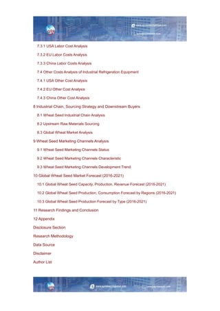 7.3.1 USA Labor Cost Analysis
7.3.2 EU Labor Costs Analysis
7.3.3 China Labor Costs Analysis
7.4 Other Costs Analysis of Industrial Refrigeration Equipment
7.4.1 USA Other Cost Analysis
7.4.2 EU Other Cost Analysis
7.4.3 China Other Cost Analysis
8 Industrial Chain, Sourcing Strategy and Downstream Buyers
8.1 Wheat Seed Industrial Chain Analysis
8.2 Upstream Raw Materials Sourcing
8.3 Global Wheat Market Analysis
9 Wheat Seed Marketing Channels Analysis
9.1 Wheat Seed Marketing Channels Status
9.2 Wheat Seed Marketing Channels Characteristic
9.3 Wheat Seed Marketing Channels Development Trend
10 Global Wheat Seed Market Forecast (2016-2021)
10.1 Global Wheat Seed Capacity, Production, Revenue Forecast (2016-2021)
10.2 Global Wheat Seed Production, Consumption Forecast by Regions (2016-2021)
10.3 Global Wheat Seed Production Forecast by Type (2016-2021)
11 Research Findings and Conclusion
12 Appendix
Disclosure Section
Research Methodology
Data Source
Disclaimer
Author List
 