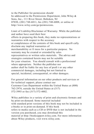 to the Publisher for permission should
be addressed to the Permissions Department, John Wiley &
Sons, Inc., 111 River Street, Hoboken, NJ
07030, (201) 748-6011, fax (201) 748-6008, or online at
http://www.wiley.com/go/permissions.
Limit of Liability/Disclaimer of Warranty: While the publisher
and author have used their best
efforts in preparing this book, they make no representations or
warranties with respect to the accuracy
or completeness of the contents of this book and specifi cally
disclaim any implied warranties of
merchantability or fi tness for a particular purpose. No
warranty may be created or extended by sales
representatives or written sales materials. The advice and
strategies contained herein may not be suitable
for your situation. You should consult with a professional
where appropriate. Neither the publisher nor
author shall be liable for any loss of profi t or any other
commercial damages, including but not limited to
special, incidental, consequential, or other damages.
For general information on our other products and services or
for technical support, please contact our
Customer Care Department within the United States at (800)
762-2974, outside the United States at (317)
572-3993 or fax (317) 572-4002.
Wiley publishes in a variety of print and electronic formats and
by print-on-demand. Some material included
with standard print versions of this book may not be included in
e-books or in print-on-demand. If this book
refers to media such as a CD or DVD that is not included in the
version you purchased, you may download this
material at http://booksupport.wiley.com. For more information
about Wiley products, visit www.wiley.com.
 