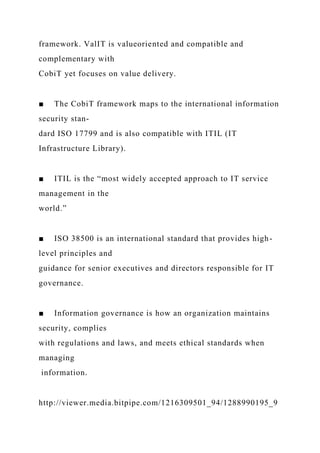 framework. ValIT is valueoriented and compatible and
complementary with
CobiT yet focuses on value delivery.
■ The CobiT framework maps to the international information
security stan-
dard ISO 17799 and is also compatible with ITIL (IT
Infrastructure Library).
■ ITIL is the “most widely accepted approach to IT service
management in the
world.”
■ ISO 38500 is an international standard that provides high-
level principles and
guidance for senior executives and directors responsible for IT
governance.
■ Information governance is how an organization maintains
security, complies
with regulations and laws, and meets ethical standards when
managing
information.
http://viewer.media.bitpipe.com/1216309501_94/1288990195_9
 