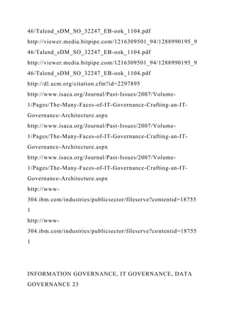 46/Talend_sDM_SO_32247_EB-ook_1104.pdf
http://viewer.media.bitpipe.com/1216309501_94/1288990195_9
46/Talend_sDM_SO_32247_EB-ook_1104.pdf
http://viewer.media.bitpipe.com/1216309501_94/1288990195_9
46/Talend_sDM_SO_32247_EB-ook_1104.pdf
http://dl.acm.org/citation.cfm?id=2297895
http://www.isaca.org/Journal/Past-Issues/2007/Volume-
1/Pages/The-Many-Faces-of-IT-Governance-Crafting-an-IT-
Governance-Architecture.aspx
http://www.isaca.org/Journal/Past-Issues/2007/Volume-
1/Pages/The-Many-Faces-of-IT-Governance-Crafting-an-IT-
Governance-Architecture.aspx
http://www.isaca.org/Journal/Past-Issues/2007/Volume-
1/Pages/The-Many-Faces-of-IT-Governance-Crafting-an-IT-
Governance-Architecture.aspx
http://www-
304.ibm.com/industries/publicsector/fileserve?contentid=18755
1
http://www-
304.ibm.com/industries/publicsector/fileserve?contentid=18755
1
INFORMATION GOVERNANCE, IT GOVERNANCE, DATA
GOVERNANCE 23
 
