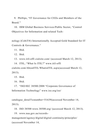 9. Phillips, “IT Governance for CEOs and Members of the
Board.”
10. IBM Global Business Services/Public Sector, “Control
Objectives for Information and related Tech-
nology (CobiT®) Internationally Accepted Gold Standard for IT
Controls & Governance.”
11. Ibid.
12. Ibid.
13. www.itil-offi cialsite.com/ (accessed March 12, 2013).
14. ITIL, “What Is ITIL?” www.itil-offi
cialsite.com/AboutITIL/WhatisITIL.aspx(accessed March 12,
2013).
15. Ibid.
16. Ibid.
17. “ISO/IEC 38500:2008 “Corporate Governance of
Information Technology” www.iso.org/iso/
catalogue_detail?csnumber=51639(accessed November 14,
2013).
18. ISO 38500 www.38500.org/ (accessed March 12, 2013).
19. www.naa.gov.au/records-
management/agency/digital/digital-continuity/principles/
(accessed November 14,
 