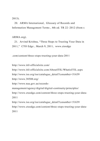 2013).
20. ARMA International, Glossary of Records and
Information Management Terms , 4th ed. TR 22–2012 (from s
ARMA.org).
21. Arvind Krishna, “Three Steps to Trusting Your Data in
2011,” CTO Edge , March 9, 2011, www.ctoedge
.com/content/three-steps-trusting-your-data-2011
http://www.itil-officialsite.com/
http://www.itil-officialsite.com/AboutITIL/WhatisITIL.aspx
http://www.iso.org/iso/catalogue_detail?csnumber=51639
http://www.38500.org/
http://www.naa.gov.au/records-
management/agency/digital/digital-continuity/principles/
http://www.ctoedge.com/content/three-steps-trusting-your-data-
2011
http://www.iso.org/iso/catalogue_detail?csnumber=51639
http://www.ctoedge.com/content/three-steps-trusting-your-data-
2011
 