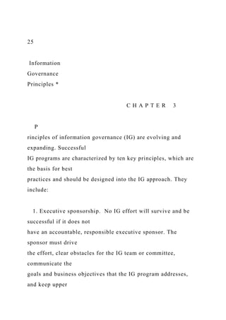 25
Information
Governance
Principles *
C H A P T E R 3
P
rinciples of information governance (IG) are evolving and
expanding. Successful
IG programs are characterized by ten key principles, which are
the basis for best
practices and should be designed into the IG approach. They
include:
1. Executive sponsorship. No IG effort will survive and be
successful if it does not
have an accountable, responsible executive sponsor. The
sponsor must drive
the effort, clear obstacles for the IG team or committee,
communicate the
goals and business objectives that the IG program addresses,
and keep upper
 