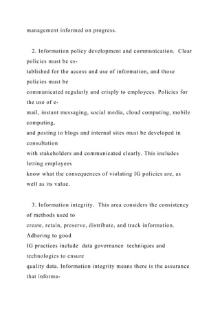 management informed on progress.
2. Information policy development and communication. Clear
policies must be es-
tablished for the access and use of information, and those
policies must be
communicated regularly and crisply to employees. Policies for
the use of e-
mail, instant messaging, social media, cloud computing, mobile
computing,
and posting to blogs and internal sites must be developed in
consultation
with stakeholders and communicated clearly. This includes
letting employees
know what the consequences of violating IG policies are, as
well as its value.
3. Information integrity. This area considers the consistency
of methods used to
create, retain, preserve, distribute, and track information.
Adhering to good
IG practices include data governance techniques and
technologies to ensure
quality data. Information integrity means there is the assurance
that informa-
 