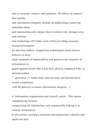 tion is accurate, correct, and authentic. IG efforts to improve
data quality
and information integrity include de-duplicating (removing
redundant data)
and maintaining only unique data to reduce risk, storage costs,
and informa-
tion technology (IT) labor costs while providing accurate,
trusted information
for decision makers. Supporting technologies must enforce
policies to meet
legal standards of admissibility and preserve the integrity of
information to
guard against claims that it has been altered, tampered with, or
deleted (called
“ spoliation ”). Audit trails must be kept and monitored to
ensure compliance
with IG policies to assure information integrity. 1
4. Information organization and classifi cation. This means
standardizing formats,
categorizing all information, and semantically linking it to
related information.
It also means creating a retention and disposition schedule that
spells out how
 