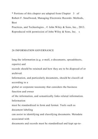 * Portions of this chapter are adapted from Chapter 3 of
Robert F. Smallwood, Managing Electronic Records: Methods,
Best
Practices, and Technologies , © John Wiley & Sons, Inc., 2013.
Reproduced with permission of John Wiley & Sons, Inc. s
26 INFORMATION GOVERNANCE
long the information (e.g. e-mail, e-documents, spreadsheets,
reports) and
records should be retained and how they are to be disposed of or
archived.
Information, and particularly documents, should be classifi ed
according to a
global or corporate taxonomy that considers the business
function and owner
of the information, and semantically links related information.
Information
must be standardized in form and format. Tools such as
document labeling
can assist in identifying and classifying documents. Metadata
associated with
documents and records must be standardized and kept up-to-
 
