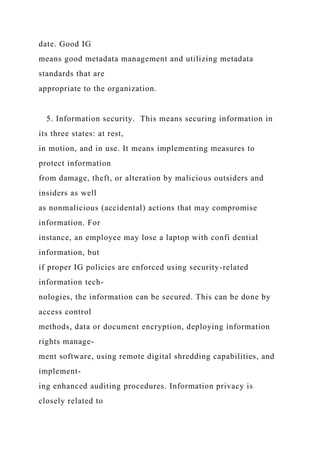 date. Good IG
means good metadata management and utilizing metadata
standards that are
appropriate to the organization.
5. Information security. This means securing information in
its three states: at rest,
in motion, and in use. It means implementing measures to
protect information
from damage, theft, or alteration by malicious outsiders and
insiders as well
as nonmalicious (accidental) actions that may compromise
information. For
instance, an employee may lose a laptop with confi dential
information, but
if proper IG policies are enforced using security-related
information tech-
nologies, the information can be secured. This can be done by
access control
methods, data or document encryption, deploying information
rights manage-
ment software, using remote digital shredding capabilities, and
implement-
ing enhanced auditing procedures. Information privacy is
closely related to
 