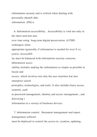 information security and is critical when dealing with
personally identifi able
information (PII).n
6. Information accessibility. Accessibility is vital not only in
the short term but also
over time using long-term digital preservation (LTDP)
techniques when
appropriate (generally if information is needed for over fi ve
years). Accessibil-
ity must be balanced with information security concerns.
Information acces-
sibility includes making the information as simple as possible to
locate and
access, which involves not only the user interface but also
enterprise search
principles, technologies, and tools. It also includes basic access
controls, such
as password management, identity and access management , and
delivering t
information to a variety of hardware devices.
7. Information control. Document management and report
management software
must be deployed to control the access to, creation, updating,
 
