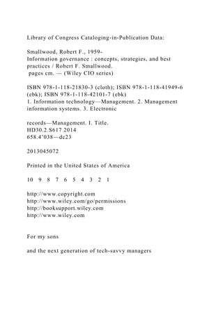 Library of Congress Cataloging-in-Publication Data:
Smallwood, Robert F., 1959-
Information governance : concepts, strategies, and best
practices / Robert F. Smallwood.
pages cm. — (Wiley CIO series)
ISBN 978-1-118-21830-3 (cloth); ISBN 978-1-118-41949-6
(ebk); ISBN 978-1-118-42101-7 (ebk)
1. Information technology—Management. 2. Management
information systems. 3. Electronic
records—Management. I. Title.
HD30.2.S617 2014
658.4’038—dc23
2013045072
Printed in the United States of America
10 9 8 7 6 5 4 3 2 1
http://www.copyright.com
http://www.wiley.com/go/permissions
http://booksupport.wiley.com
http://www.wiley.com
For my sons
and the next generation of tech-savvy managers
 