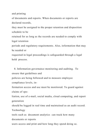 and printing
of documents and reports. When documents or reports are
declared records,
they must be assigned to the proper retention and disposition
schedule to be
retained for as long as the records are needed to comply with
legal retention
periods and regulatory requirements. Also, information that may
be needed or
requested in legal proceedings is safeguarded through a legal
hold process.
8. Information governance monitoring and auditing. To
ensure that guidelines and
policies are being followed and to measure employee
compliance levels, in-
formation access and use must be monitored. To guard against
claims of spo-
liation, use of e-mail, social media, cloud computing, and report
generation
should be logged in real time and maintained as an audit record.
Technology
tools such as document analytics can track how many
documents or reports
users access and print and how long they spend doing so.
 