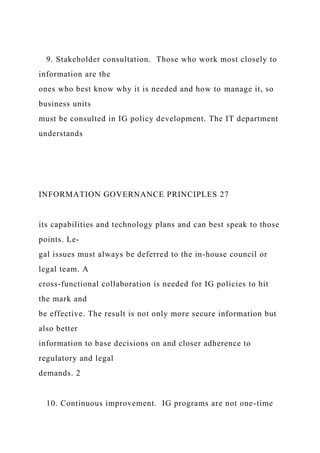 9. Stakeholder consultation. Those who work most closely to
information are the
ones who best know why it is needed and how to manage it, so
business units
must be consulted in IG policy development. The IT department
understands
INFORMATION GOVERNANCE PRINCIPLES 27
its capabilities and technology plans and can best speak to those
points. Le-
gal issues must always be deferred to the in-house council or
legal team. A
cross-functional collaboration is needed for IG policies to hit
the mark and
be effective. The result is not only more secure information but
also better
information to base decisions on and closer adherence to
regulatory and legal
demands. 2
10. Continuous improvement. IG programs are not one-time
 