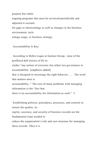 projects but rather
ongoing programs that must be reviewed periodically and
adjusted to account
for gaps or shortcomings as well as changes in the business
environment, tech-
nology usage, or business strategy.
Accountability Is Key
According to Debra Logan at Gartner Group, none of the
proffered defi nitions of IG in-
cludes “any notion of coercion, but rather ties governance to
accountability [emphasis added]
that is designed to encourage the right behavior. . . . The word
that matters most is
accountability .” The root of many problems with managing
information is the “fact that
there is no accountability for information as such.” 3
Establishing policies, procedures, processes, and controls to
ensure the quality, in-
tegrity, accuracy, and security of business records are the
fundamental steps needed to
reduce the organization’s risk and cost structure for managing
these records. Then it is
 