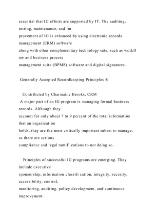 essential that IG efforts are supported by IT. The auditing,
testing, maintenance, and im-
provement of IG is enhanced by using electronic records
management (ERM) software
along with other complementary technology sets, such as workfl
ow and business process
management suite (BPMS) software and digital signatures.
Generally Accepted Recordkeeping Principles ®
Contributed by Charmaine Brooks, CRM
A major part of an IG program is managing formal business
records. Although they
account for only about 7 to 9 percent of the total information
that an organization
holds, they are the most critically important subset to manage,
as there are serious
compliance and legal ramifi cations to not doing so.
Principles of successful IG programs are emerging. They
include executive
sponsorship, information classifi cation, integrity, security,
accessibility, control,
monitoring, auditing, policy development, and continuous
improvement.
 