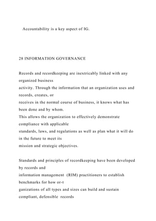 Accountability is a key aspect of IG.
28 INFORMATION GOVERNANCE
Records and recordkeeping are inextricably linked with any
organized business
activity. Through the information that an organization uses and
records, creates, or
receives in the normal course of business, it knows what has
been done and by whom.
This allows the organization to effectively demonstrate
compliance with applicable
standards, laws, and regulations as well as plan what it will do
in the future to meet its
mission and strategic objectives.
Standards and principles of recordkeeping have been developed
by records and
information management (RIM) practitioners to establish
benchmarks for how or-t
ganizations of all types and sizes can build and sustain
compliant, defensible records
 