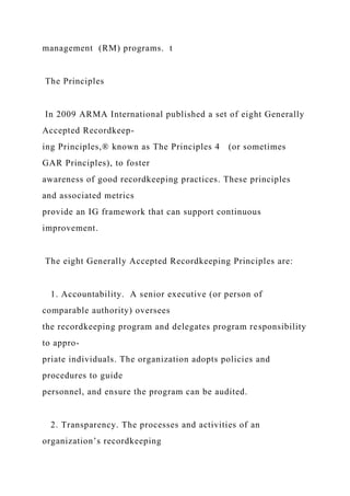 management (RM) programs. t
The Principles
In 2009 ARMA International published a set of eight Generally
Accepted Recordkeep-
ing Principles,® known as The Principles 4 (or sometimes
GAR Principles), to foster
awareness of good recordkeeping practices. These principles
and associated metrics
provide an IG framework that can support continuous
improvement.
The eight Generally Accepted Recordkeeping Principles are:
1. Accountability. A senior executive (or person of
comparable authority) oversees
the recordkeeping program and delegates program responsibility
to appro-
priate individuals. The organization adopts policies and
procedures to guide
personnel, and ensure the program can be audited.
2. Transparency. The processes and activities of an
organization’s recordkeeping
 